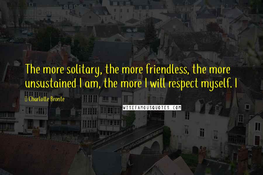 Charlotte Bronte Quotes: The more solitary, the more friendless, the more unsustained I am, the more I will respect myself. I