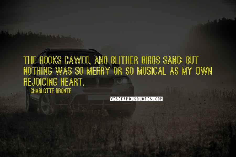 Charlotte Bronte Quotes: The rooks cawed, and blither birds sang; but nothing was so merry or so musical as my own rejoicing heart.