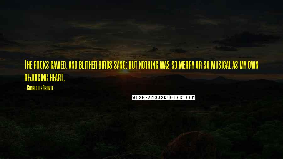 Charlotte Bronte Quotes: The rooks cawed, and blither birds sang; but nothing was so merry or so musical as my own rejoicing heart.