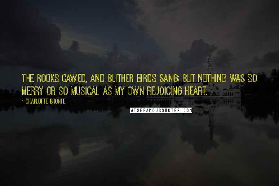 Charlotte Bronte Quotes: The rooks cawed, and blither birds sang; but nothing was so merry or so musical as my own rejoicing heart.