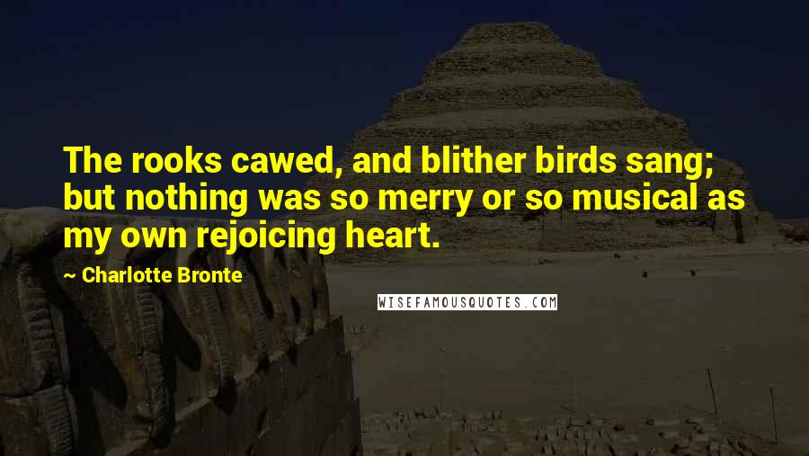 Charlotte Bronte Quotes: The rooks cawed, and blither birds sang; but nothing was so merry or so musical as my own rejoicing heart.
