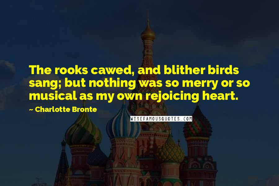 Charlotte Bronte Quotes: The rooks cawed, and blither birds sang; but nothing was so merry or so musical as my own rejoicing heart.
