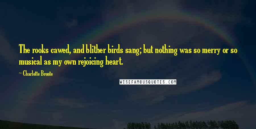 Charlotte Bronte Quotes: The rooks cawed, and blither birds sang; but nothing was so merry or so musical as my own rejoicing heart.