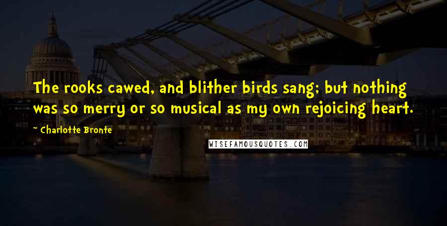 Charlotte Bronte Quotes: The rooks cawed, and blither birds sang; but nothing was so merry or so musical as my own rejoicing heart.