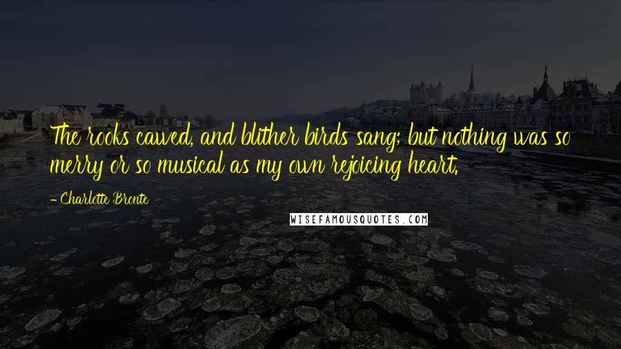 Charlotte Bronte Quotes: The rooks cawed, and blither birds sang; but nothing was so merry or so musical as my own rejoicing heart.