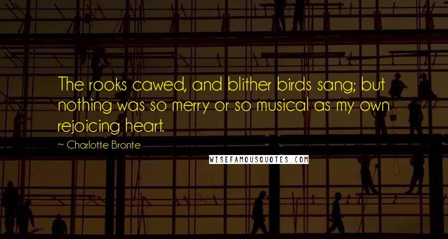 Charlotte Bronte Quotes: The rooks cawed, and blither birds sang; but nothing was so merry or so musical as my own rejoicing heart.