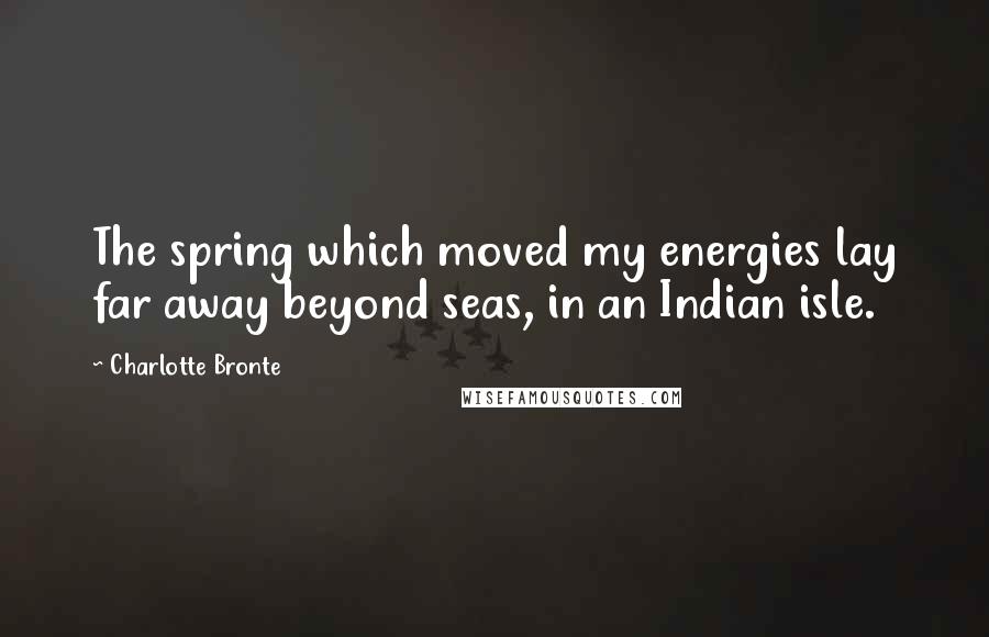 Charlotte Bronte Quotes: The spring which moved my energies lay far away beyond seas, in an Indian isle.