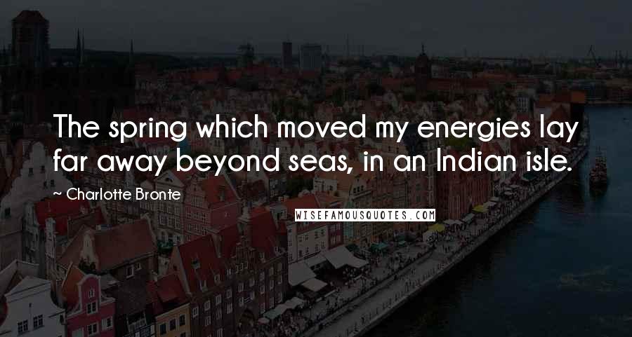 Charlotte Bronte Quotes: The spring which moved my energies lay far away beyond seas, in an Indian isle.