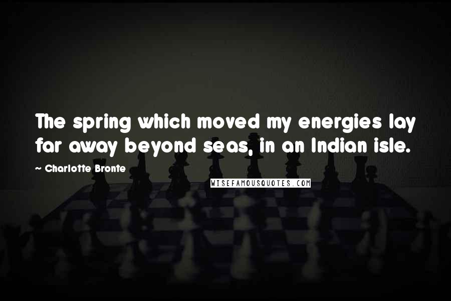 Charlotte Bronte Quotes: The spring which moved my energies lay far away beyond seas, in an Indian isle.