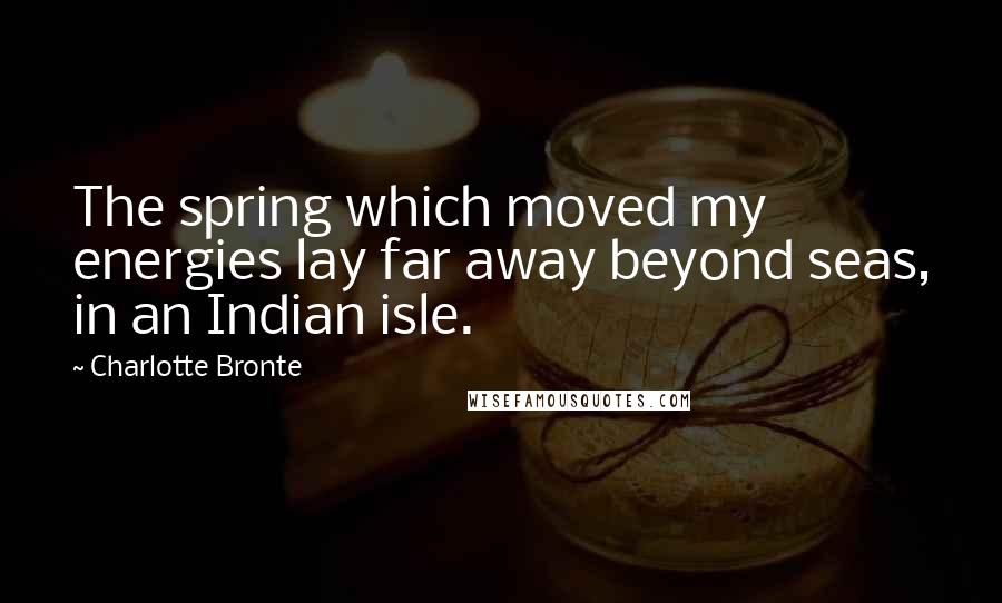 Charlotte Bronte Quotes: The spring which moved my energies lay far away beyond seas, in an Indian isle.