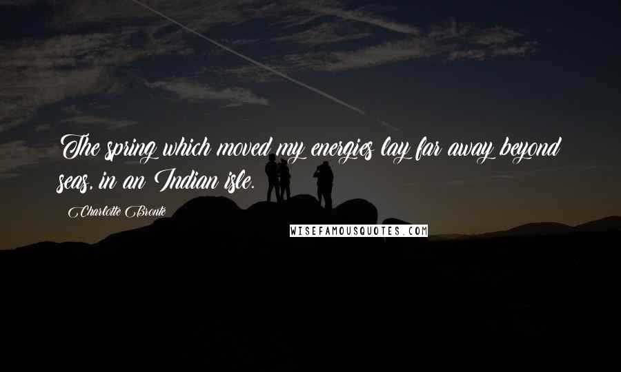 Charlotte Bronte Quotes: The spring which moved my energies lay far away beyond seas, in an Indian isle.