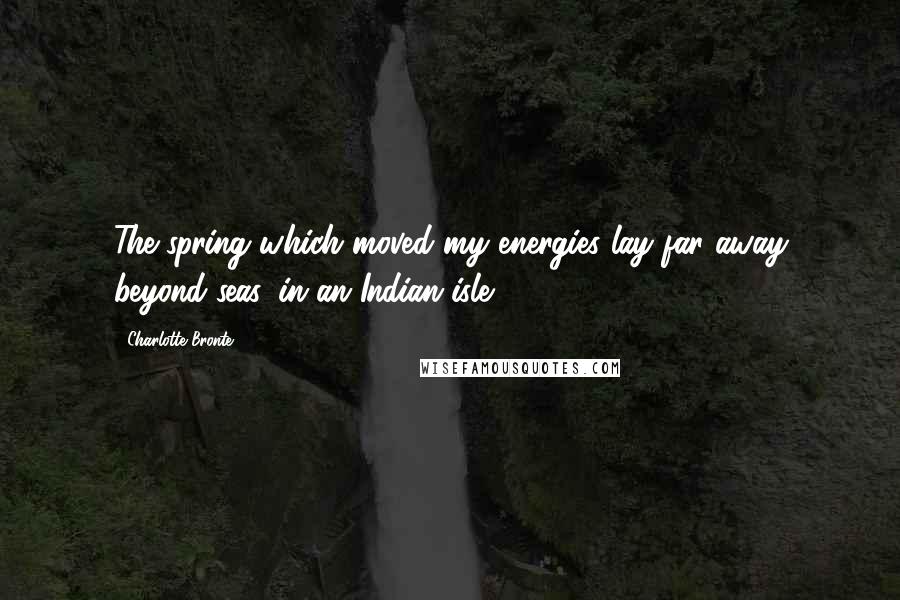 Charlotte Bronte Quotes: The spring which moved my energies lay far away beyond seas, in an Indian isle.