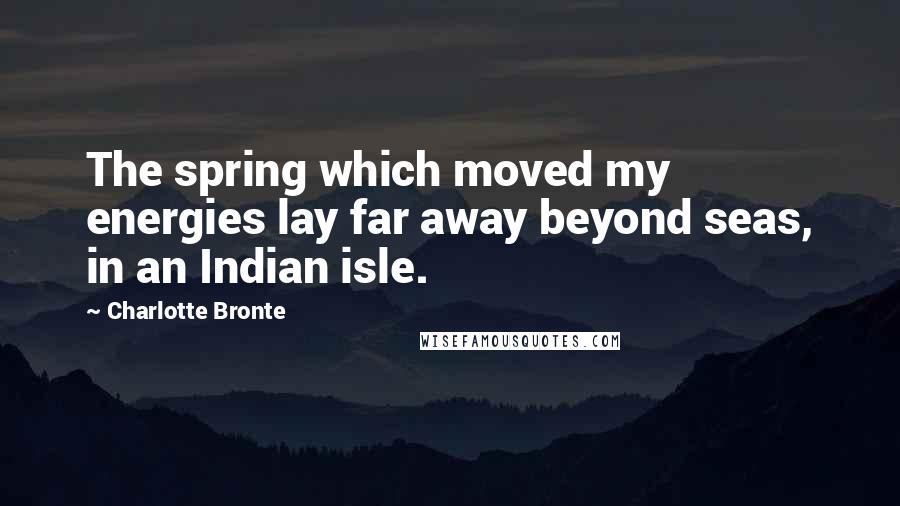 Charlotte Bronte Quotes: The spring which moved my energies lay far away beyond seas, in an Indian isle.