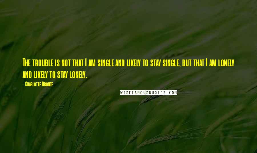 Charlotte Bronte Quotes: The trouble is not that I am single and likely to stay single, but that I am lonely and likely to stay lonely.