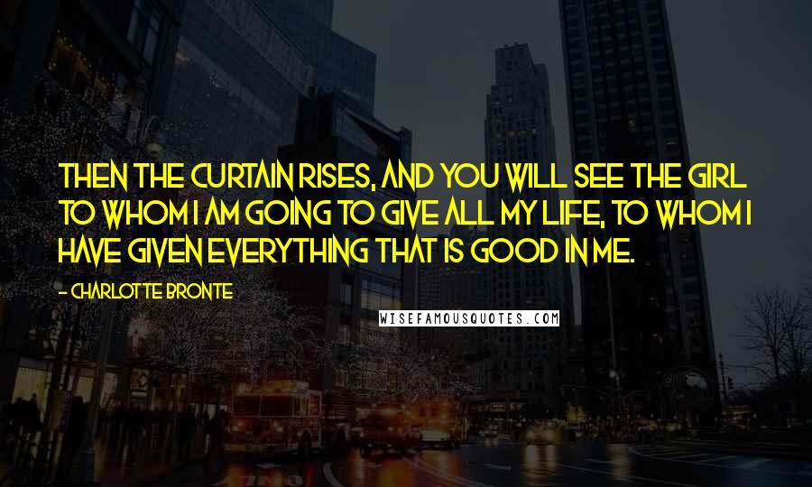 Charlotte Bronte Quotes: Then the curtain rises, and you will see the girl to whom I am going to give all my life, to whom I have given everything that is good in me.