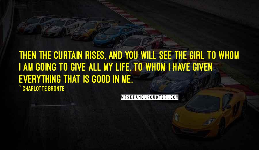 Charlotte Bronte Quotes: Then the curtain rises, and you will see the girl to whom I am going to give all my life, to whom I have given everything that is good in me.