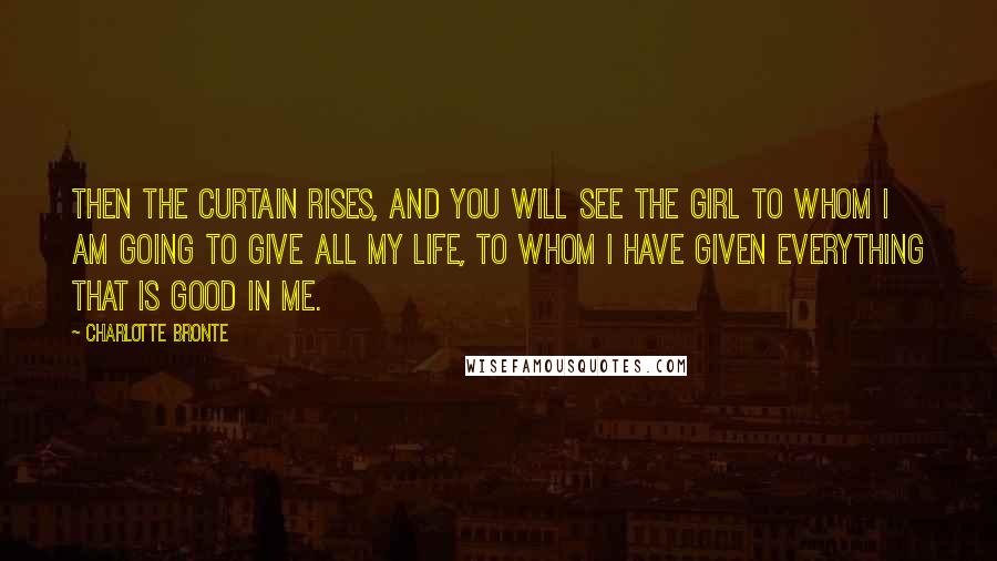 Charlotte Bronte Quotes: Then the curtain rises, and you will see the girl to whom I am going to give all my life, to whom I have given everything that is good in me.