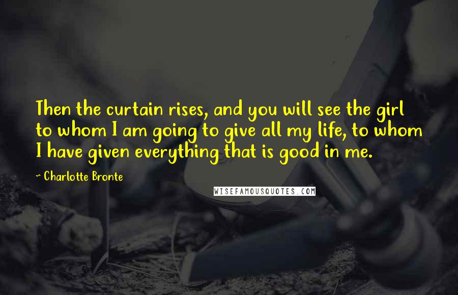 Charlotte Bronte Quotes: Then the curtain rises, and you will see the girl to whom I am going to give all my life, to whom I have given everything that is good in me.