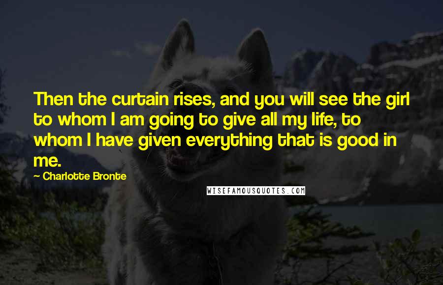 Charlotte Bronte Quotes: Then the curtain rises, and you will see the girl to whom I am going to give all my life, to whom I have given everything that is good in me.