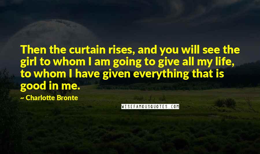 Charlotte Bronte Quotes: Then the curtain rises, and you will see the girl to whom I am going to give all my life, to whom I have given everything that is good in me.