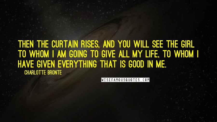 Charlotte Bronte Quotes: Then the curtain rises, and you will see the girl to whom I am going to give all my life, to whom I have given everything that is good in me.