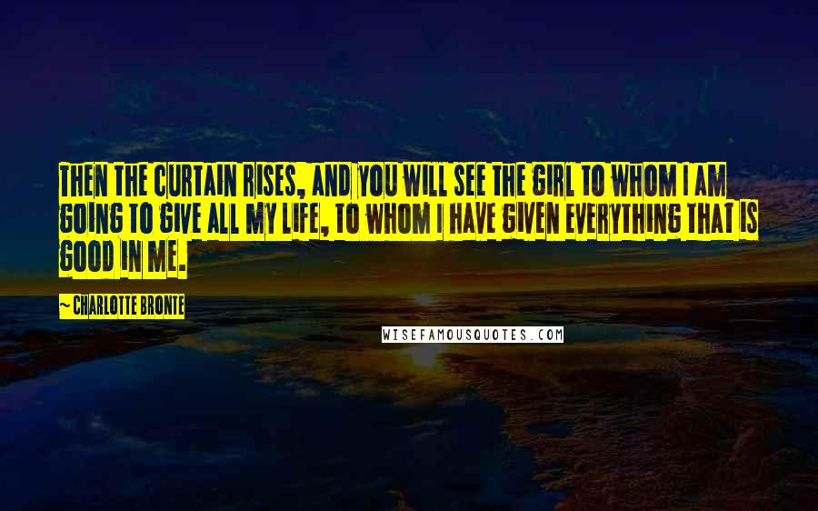 Charlotte Bronte Quotes: Then the curtain rises, and you will see the girl to whom I am going to give all my life, to whom I have given everything that is good in me.