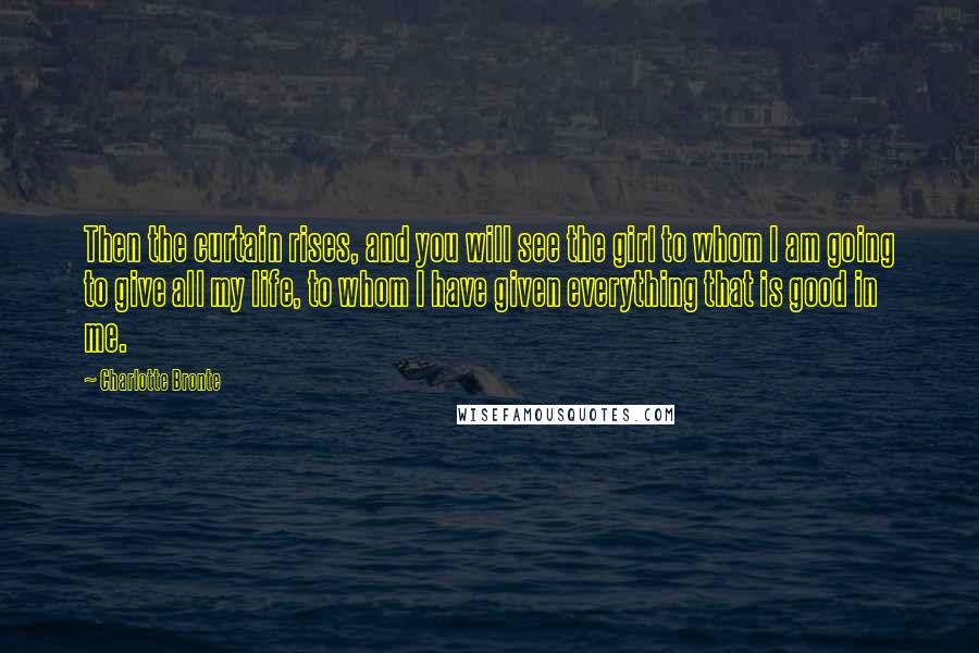 Charlotte Bronte Quotes: Then the curtain rises, and you will see the girl to whom I am going to give all my life, to whom I have given everything that is good in me.