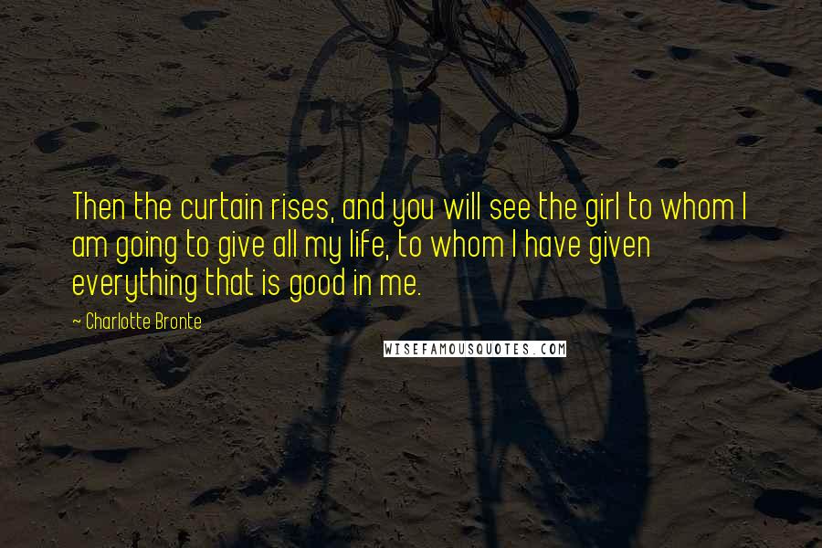 Charlotte Bronte Quotes: Then the curtain rises, and you will see the girl to whom I am going to give all my life, to whom I have given everything that is good in me.