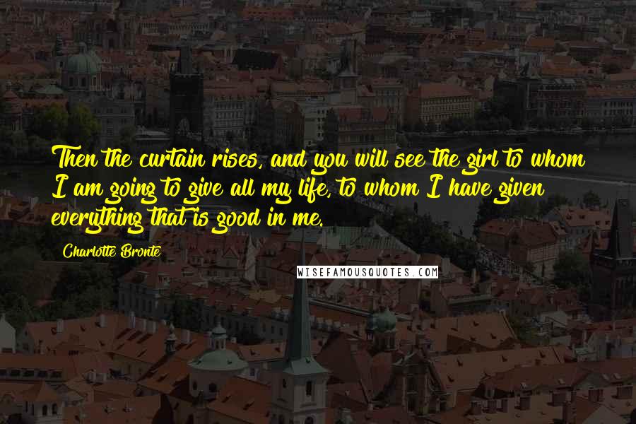 Charlotte Bronte Quotes: Then the curtain rises, and you will see the girl to whom I am going to give all my life, to whom I have given everything that is good in me.
