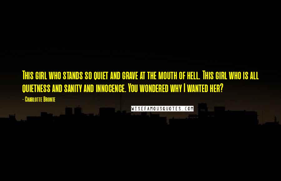 Charlotte Bronte Quotes: This girl who stands so quiet and grave at the mouth of hell. This girl who is all quietness and sanity and innocence. You wondered why I wanted her?