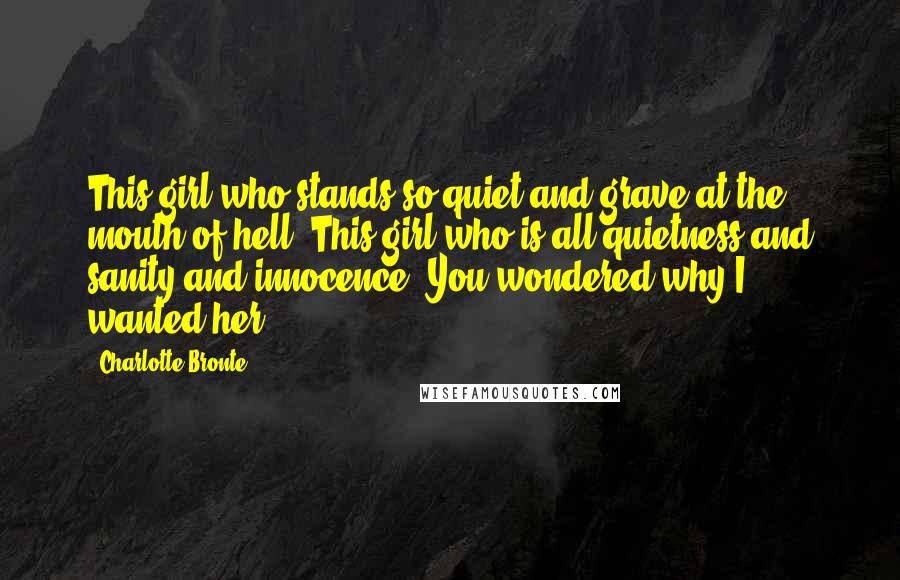 Charlotte Bronte Quotes: This girl who stands so quiet and grave at the mouth of hell. This girl who is all quietness and sanity and innocence. You wondered why I wanted her?