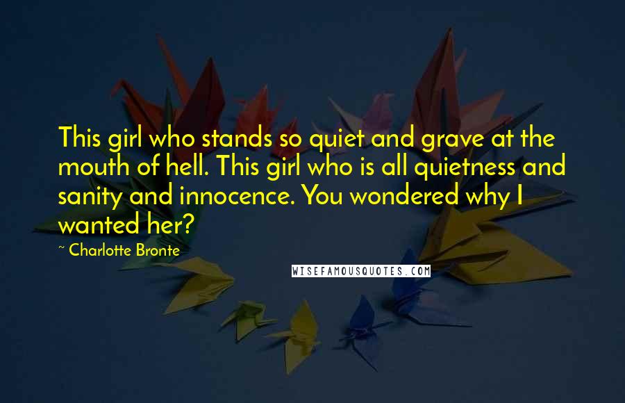 Charlotte Bronte Quotes: This girl who stands so quiet and grave at the mouth of hell. This girl who is all quietness and sanity and innocence. You wondered why I wanted her?