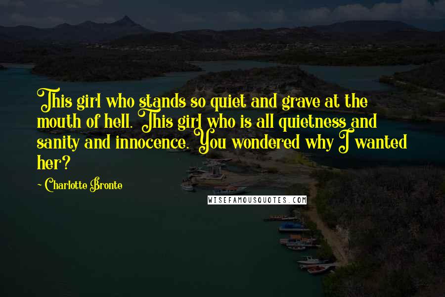 Charlotte Bronte Quotes: This girl who stands so quiet and grave at the mouth of hell. This girl who is all quietness and sanity and innocence. You wondered why I wanted her?