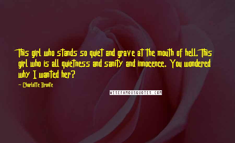 Charlotte Bronte Quotes: This girl who stands so quiet and grave at the mouth of hell. This girl who is all quietness and sanity and innocence. You wondered why I wanted her?