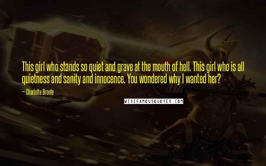 Charlotte Bronte Quotes: This girl who stands so quiet and grave at the mouth of hell. This girl who is all quietness and sanity and innocence. You wondered why I wanted her?