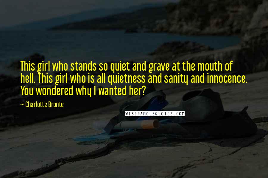 Charlotte Bronte Quotes: This girl who stands so quiet and grave at the mouth of hell. This girl who is all quietness and sanity and innocence. You wondered why I wanted her?