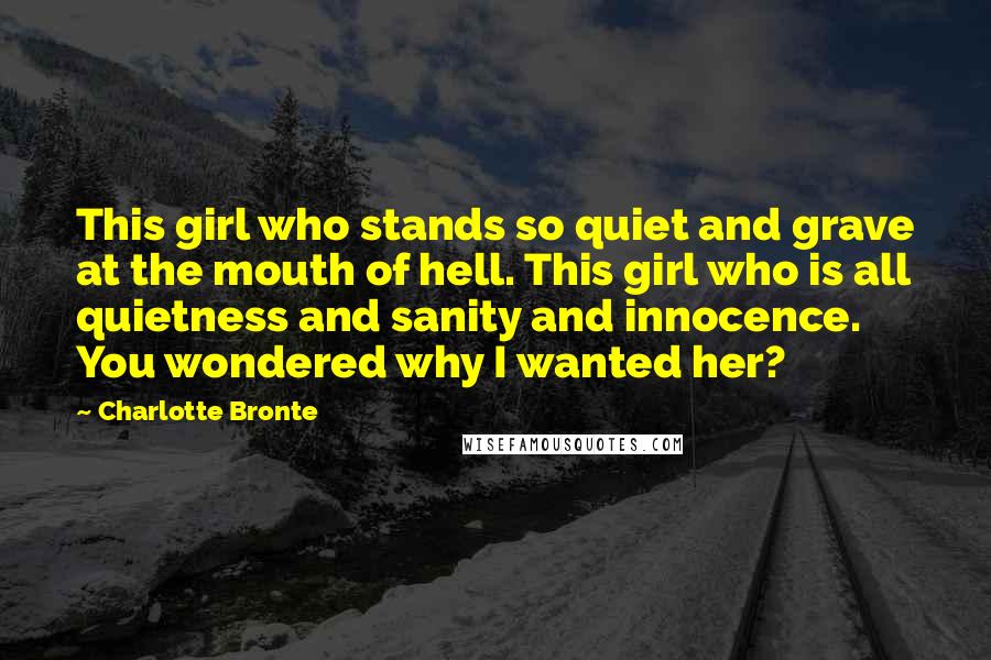 Charlotte Bronte Quotes: This girl who stands so quiet and grave at the mouth of hell. This girl who is all quietness and sanity and innocence. You wondered why I wanted her?