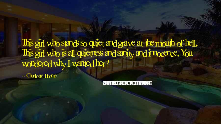Charlotte Bronte Quotes: This girl who stands so quiet and grave at the mouth of hell. This girl who is all quietness and sanity and innocence. You wondered why I wanted her?