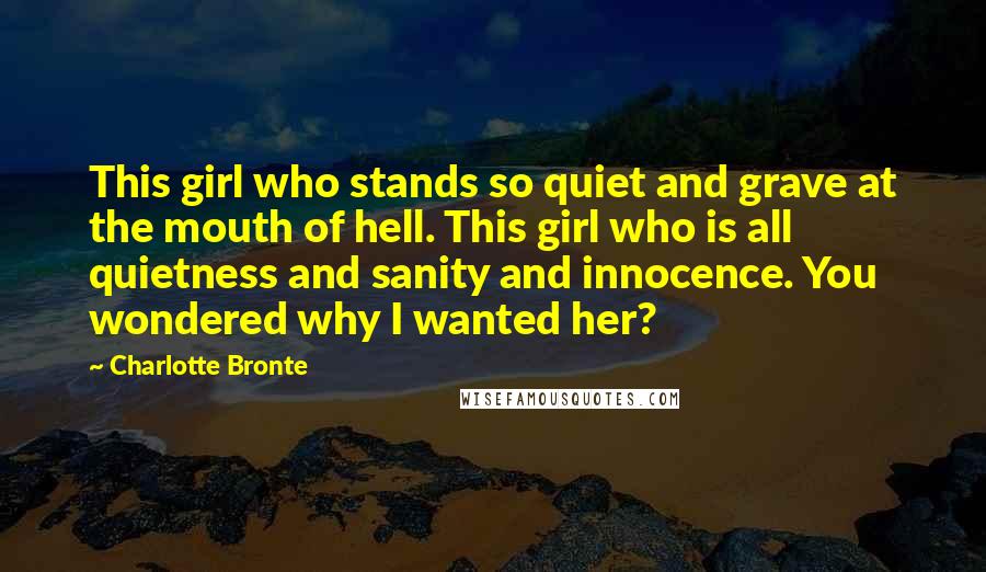 Charlotte Bronte Quotes: This girl who stands so quiet and grave at the mouth of hell. This girl who is all quietness and sanity and innocence. You wondered why I wanted her?