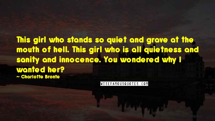 Charlotte Bronte Quotes: This girl who stands so quiet and grave at the mouth of hell. This girl who is all quietness and sanity and innocence. You wondered why I wanted her?