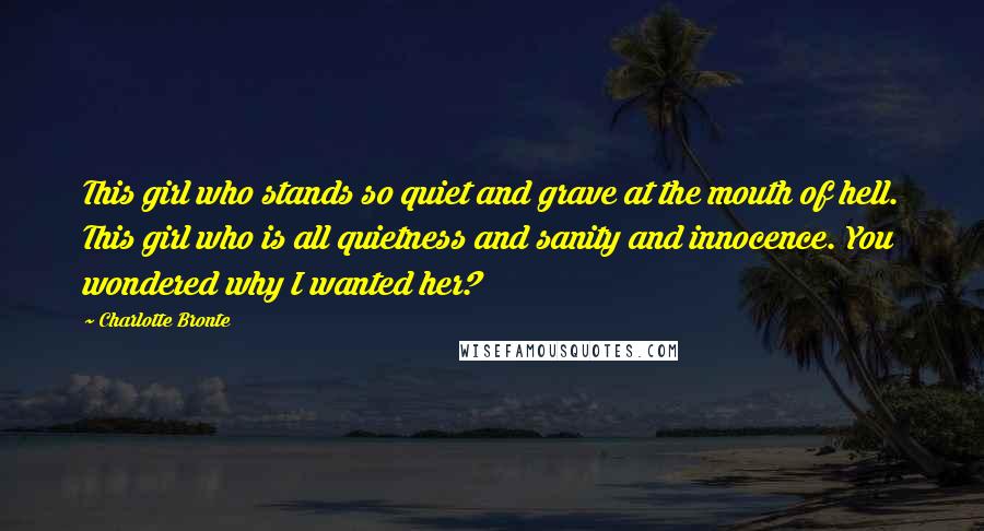 Charlotte Bronte Quotes: This girl who stands so quiet and grave at the mouth of hell. This girl who is all quietness and sanity and innocence. You wondered why I wanted her?