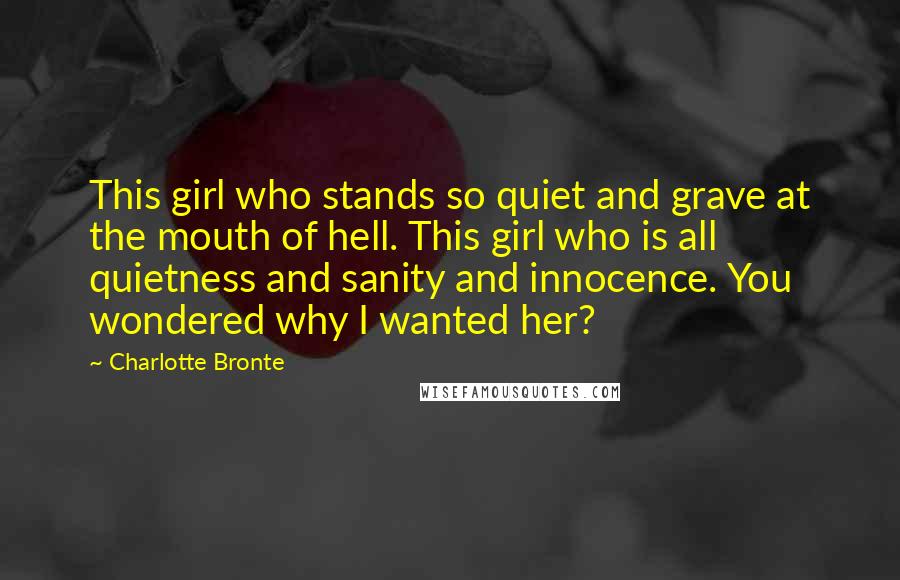 Charlotte Bronte Quotes: This girl who stands so quiet and grave at the mouth of hell. This girl who is all quietness and sanity and innocence. You wondered why I wanted her?