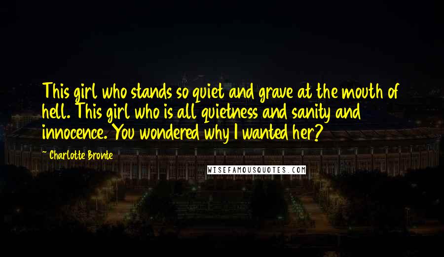 Charlotte Bronte Quotes: This girl who stands so quiet and grave at the mouth of hell. This girl who is all quietness and sanity and innocence. You wondered why I wanted her?