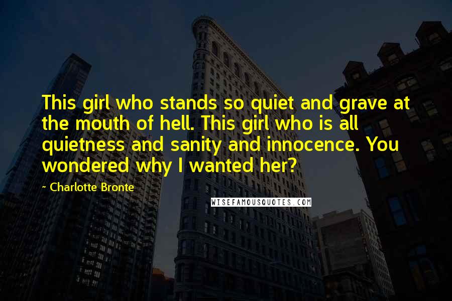 Charlotte Bronte Quotes: This girl who stands so quiet and grave at the mouth of hell. This girl who is all quietness and sanity and innocence. You wondered why I wanted her?