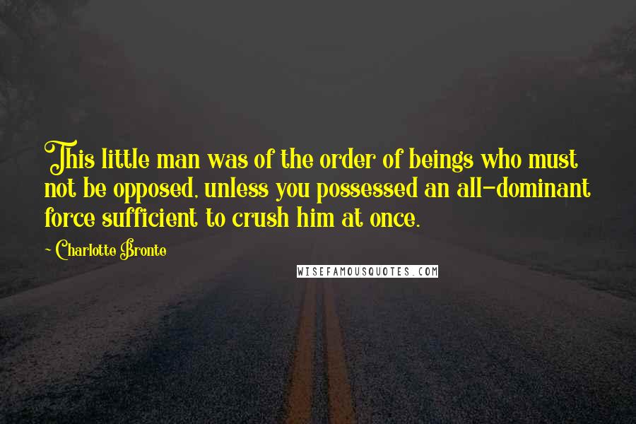 Charlotte Bronte Quotes: This little man was of the order of beings who must not be opposed, unless you possessed an all-dominant force sufficient to crush him at once.