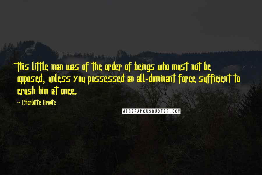 Charlotte Bronte Quotes: This little man was of the order of beings who must not be opposed, unless you possessed an all-dominant force sufficient to crush him at once.