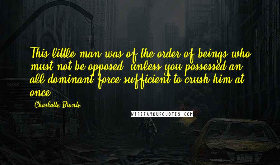 Charlotte Bronte Quotes: This little man was of the order of beings who must not be opposed, unless you possessed an all-dominant force sufficient to crush him at once.