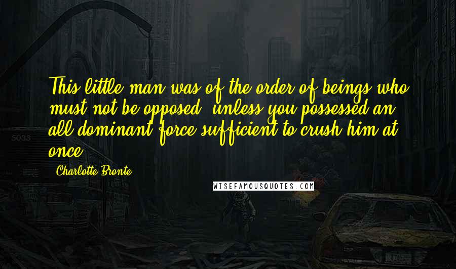 Charlotte Bronte Quotes: This little man was of the order of beings who must not be opposed, unless you possessed an all-dominant force sufficient to crush him at once.