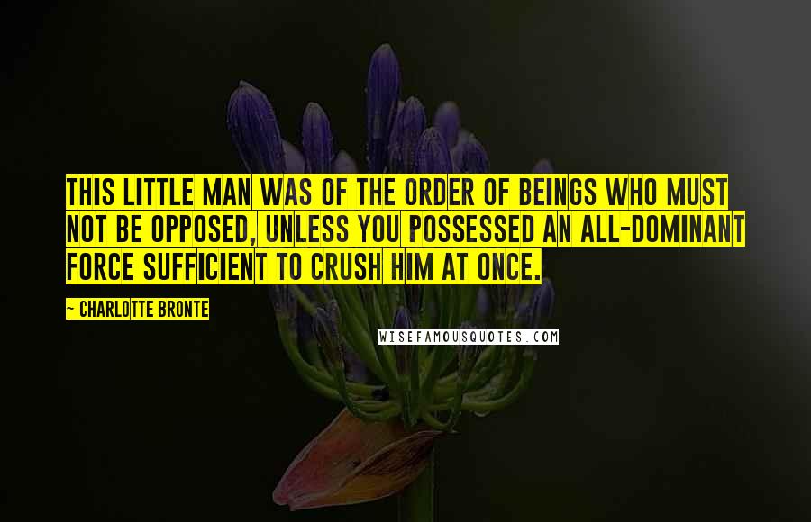 Charlotte Bronte Quotes: This little man was of the order of beings who must not be opposed, unless you possessed an all-dominant force sufficient to crush him at once.