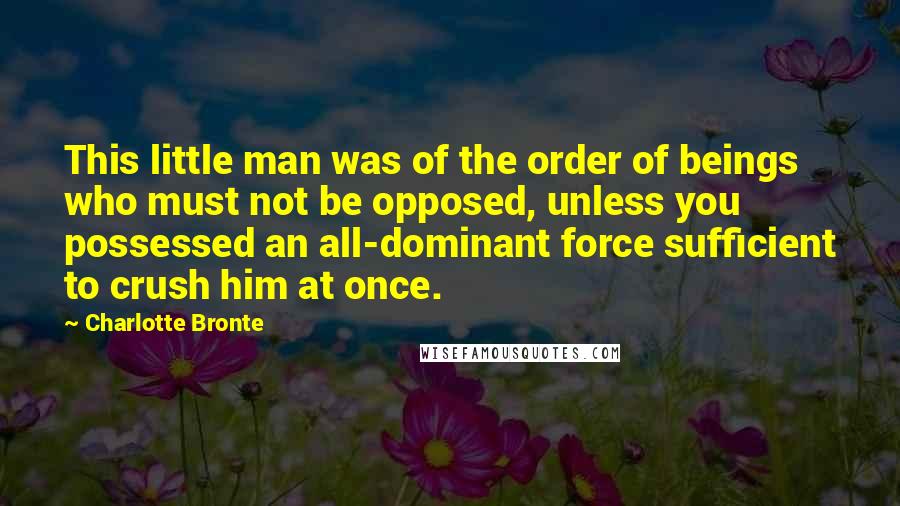 Charlotte Bronte Quotes: This little man was of the order of beings who must not be opposed, unless you possessed an all-dominant force sufficient to crush him at once.